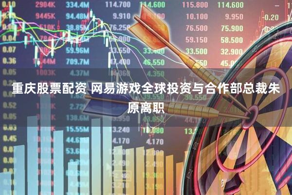 重庆股票配资 网易游戏全球投资与合作部总裁朱原离职