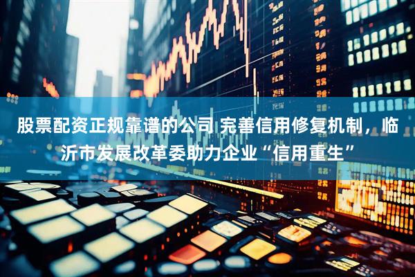 股票配资正规靠谱的公司 完善信用修复机制，临沂市发展改革委助力企业“信用重生”