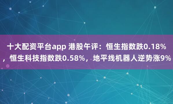 十大配资平台app 港股午评：恒生指数跌0.18%，恒生科技指数跌0.58%，地平线机器人逆势涨9%