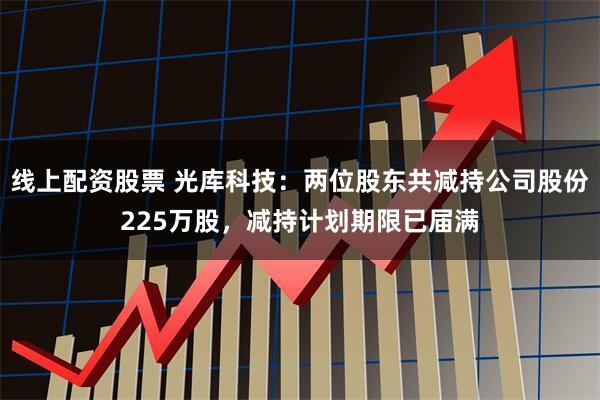 线上配资股票 光库科技：两位股东共减持公司股份225万股，减持计划期限已届满