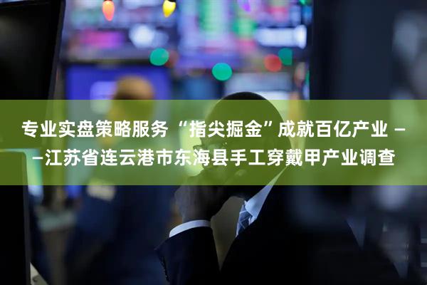 专业实盘策略服务 “指尖掘金”成就百亿产业 ——江苏省连云港市东海县手工穿戴甲产业调查