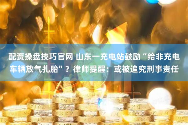 配资操盘技巧官网 山东一充电站鼓励“给非充电车辆放气扎胎”？律师提醒：或被追究刑事责任