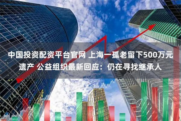 中国投资配资平台官网 上海一孤老留下500万元遗产 公益组织最新回应：仍在寻找继承人