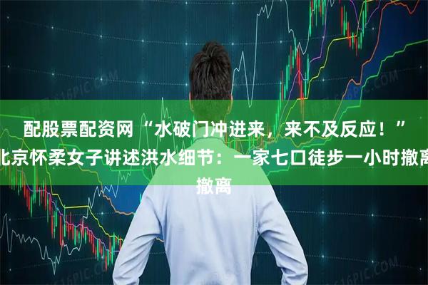 配股票配资网 “水破门冲进来，来不及反应！”北京怀柔女子讲述洪水细节：一家七口徒步一小时撤离
