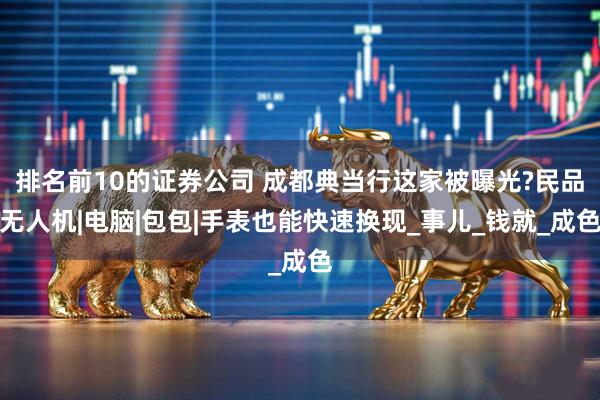 排名前10的证券公司 成都典当行这家被曝光?民品无人机|电脑|包包|手表也能快速换现_事儿_钱就_成色