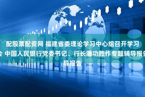 配股票配资网 福建省委理论学习中心组召开学习会 中国人民银行党委书记、行长潘功胜作专题辅导报告