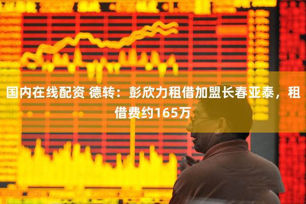 国内在线配资 德转：彭欣力租借加盟长春亚泰，租借费约165万
