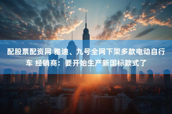 配股票配资网 雅迪、九号全网下架多款电动自行车 经销商：要开始生产新国标款式了