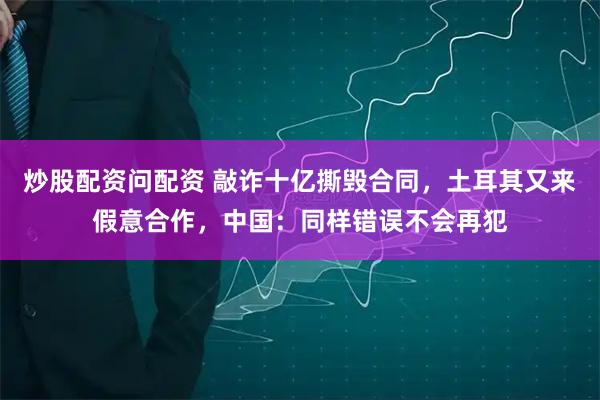 炒股配资问配资 敲诈十亿撕毁合同，土耳其又来假意合作，中国：同样错误不会再犯