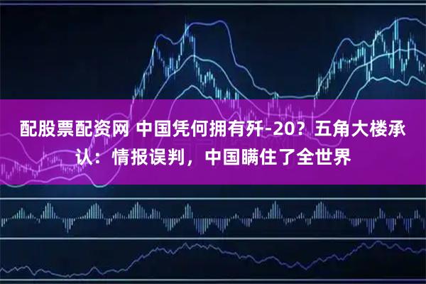 配股票配资网 中国凭何拥有歼-20？五角大楼承认：情报误判，中国瞒住了全世界
