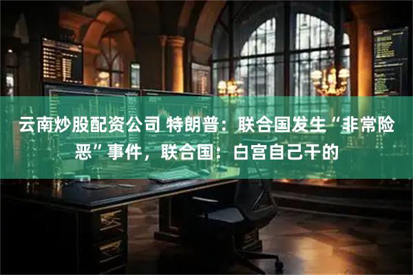 云南炒股配资公司 特朗普:联合国发生“非常险恶”事件,联合国:白宫自己干的