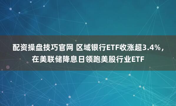 配资操盘技巧官网 区域银行ETF收涨超3.4%,在美联储降息日领跑美股行业ETF