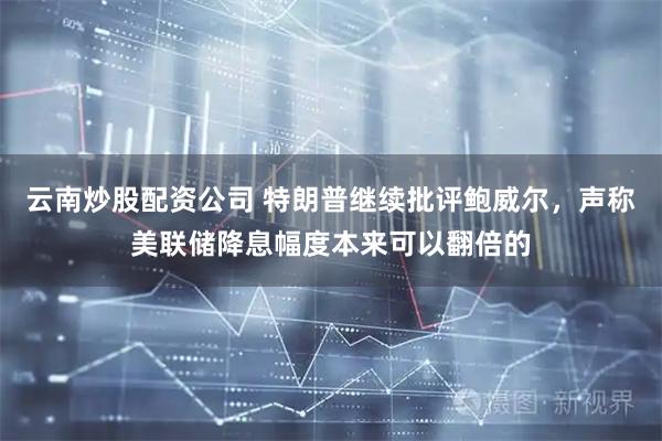 云南炒股配资公司 特朗普继续批评鲍威尔,声称美联储降息幅度本来可以翻倍的