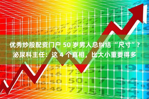 优秀炒股配资门户 50 岁男人总纠结 “尺寸”？泌尿科主任：这 4 个真相，比大小重要得多
