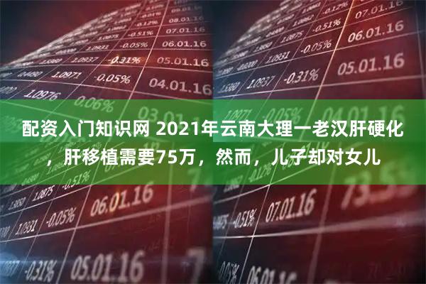 配资入门知识网 2021年云南大理一老汉肝硬化，肝移植需要75万，然而，儿子却对女儿