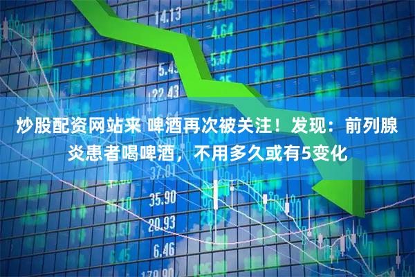 炒股配资网站来 啤酒再次被关注！发现：前列腺炎患者喝啤酒，不用多久或有5变化