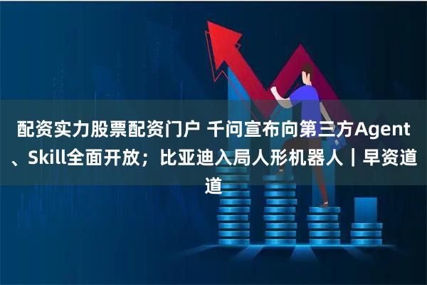 配资实力股票配资门户 千问宣布向第三方Agent、Skill全面开放；比亚迪入局人形机器人｜早资道