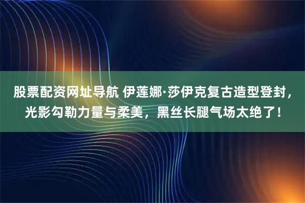 股票配资网址导航 伊莲娜·莎伊克复古造型登封，光影勾勒力量与柔美，黑丝长腿气场太绝了！